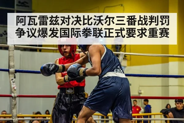 阿瓦雷兹对决比沃尔三番战判罚争议爆发国际拳联正式要求重赛
